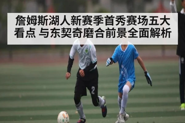 詹姆斯湖人新赛季首秀赛场五大看点 与东契奇磨合前景全面解析（c7）